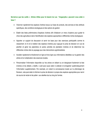 4 
Qu’est-ce que les outils « Arbres Utiles pour le bassin du Lac Tanganyika » peuvent vous aider à faire ? 
 Visionner rapidement les espèces d’arbres locaux sur base de produits, des services et des attributs spécifiques, des conditions écologiques et des options de gestion 
 Etablir des listes préliminaires d’espèces d’arbres afin d’élaborer un menu d’options pour guider le choix des agriculteurs dans l’identification des espèces appropriées à différentes niches écologiques 
 Apporter un support de discussion et servir de base pour des exercices participatifs comme le classement, le tri et la notation des espèces d’arbres pour appuyer la prise de décision en vue de planifier et gérer les pépinières et autres activités de plantation d’arbres et de déterminer les différentes niches clés du paysage pour des interventions agroforestières 
 Accéder rapidement et facilement en ligne et hors ligne aux informations détaillées sur la gestion des arbres et la multiplication des essences locales. 
 Personnaliser l’information disponible sur les arbres en éditant ou en élargissant facilement la liste d’arbres et les détails y relatifs. L’outil peut aussi aider à collecter et enregistrer systématiquement l’information supplémentaire. Par exemple, en notant la connaissance locale sur la phénologie de floraison, cela peut aider à informer la prise de décision à propos des espèces appropriées pour servir de source de nectar et de pollen aux abeilles tout au long de l’année. 
 