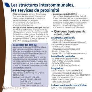 Guide pratique de Domagné - Chaumeré10
Les structures intercommunales,
les services de proximité
-	 Vitré communauté regroupe 46 communes. 	
Ses champs d’action couvrent notamment le 	
développement économique, la valorisation 	
de l’environnement, les transports,
	 les équipements culturels et sportifs…
	 www.vitrecommunaute.org
-	 Le Pays de Vitré, Portes de Bretagne mobilise
les initiatives en faveur du développement éco-
nomique et veut faire de l’environnement et de
l’urbanisme un atout en terme de qualité de vie.
Il a également l’objectif d’enrichir le territoire en
équipements collectifs et services apportés à la
population. www.paysdevitre.org
La collecte des déchets
	 La commune délègue au SMICTOM la collecte
	 et le traitement des déchets ménagers.	
	 Elle a lieu le mercredi matin sur l’ensemble du
territoire communal (dépôt des sacs jaunes et
des conteneurs le jour même).
	 Des conteneurs à verre sont répartis sur diffé-
rents lieux (liste des emplacements en mairie).
	 Les nouveaux habitants doivent s’adresser à la
mairie pour demander un conteneur, le badge
d’accès à la déchèterie, ainsi que des sacs jaunes.
	 www.smictom-sudest35.fr
	 Déchèterie la plus proche :
	 déchèterie de Châteaubourg, rue Lavoisier
	 02.99.00.79.88
	 Horaires :	 Lundi : 10h à 12h et 14h à 18h
		 Mercredi : 10h à 12h et 14h à 18h
		 Jeudi : 14h à 18h
		 Vendredi : 10h à 12h et 14h à 18h
		 Samedi : 9h30 à 12h30 et 14h à 18h
-	 L’Assainissement et le SPANC
	 (Service Public d’Assainissement Non Collectif)
	 Si votre habitation n’est pas raccordée au réseau
collectif, c’est le SPANC qui effectuera les différents
contrôles liés à votre système d’assainissement
autonome. www.vitrecommunaute.org >
environnement > assainissement autonome
•	Quelques équipements
	 à proximité
Les cinémas associatifs
- 	L’Etoile cinéma à Châteaubourg
	 Contact : 02.99.00.30.59 - www.etoilecinema.fr
- 	Le cinéma Paradisio à Châteaugiron
	 Contact : 02.99.37.83.56
	 sites.google.com/site/cinemaparadisio
- L’Aurore cinéma à Vitré
	 Contact : 02.99.74.76.40 - www.aurorecinema.fr
Les salles de spectacles
- 	Le centre culturel Jacques Duhamel à Vitré
	 02.99.75.02.25 - www.mairie-vitre.com
- 	Le Zéphyr à Châteaugiron
	 02.99.37.41.93 - lezephyr@citedia.com
Les piscines
- 	Piscine du Bocage à Vitré - 02.23.55.16.20
	 www.vitrecommunaute.org/piscines.html
- 	Piscine Aquatide à Argentré-du-Plessis - 02.23.55.09.63
	 www.vitrecommunaute.org/piscines.html
- 	Piscine Inoxia à Châteaugiron
	 www.piscine-inoxia.com
La base nautique de Haute Vilaine
02.99.76.74.46 - www.ancpv.com
 