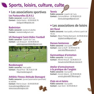 11
• Les associations sportives
Les Pastourelles (G.R.S.)
Public concerné : à partir de 6 ans
Contact : 	Cécile Guérin - 02.99.00.82.76
	 cecilguerin@laposte.net
Badminton
Public concerné : jeunes et adultes
Contact : 	badadoma@gmail.com
US Domagné Saint-Didier Football
Public concerné : à partir de 7 ans
Contact : 	Loïc Brossault - 02.99.00.00.39
	 usdomagnesaintdidier@gmail.com
Randomagné
Public concerné : tout public
Contact : 	Pascal Pirot - 06.19.42.01.08
	 http://randomagne.fr
Athlétic Fitness Attitude Domagné
Public concerné : jeunes (autorisation parentale)
et adultes
Contact : Patrice Jouan - 02.99.00.09.69
muscudomagne@gmail.com
www.muscudomagne.com
Sports, loisirs, culture, culte
Tennis
Public concerné : à partir de 5 ans
Contact : 	Corinne Bénon - 02.99.00.03.29 		
	 tennis.domagne@gmail.com
• Les associations de loisirs
Art floral
Public concerné : tout public, enfants à partir de
10 ans
Contact :	Marie-Thérèse Bertrand - 02.99.00.04.62 	
	 tytybertrand@gmail.com
Danses bretonnes
Public concerné : tout public
Contact :	Jean Le Duff - 02.99.00.02.76
	 jean.leduff@wanadoo.fr
Gymnastique d’entretien
Public concerné : tout public
Contact :	Michel Herault - 02.99.00.53.37
	 herault.michel1@club-internet.fr
Atelier d’entraînement
à la pratique de l’anglais
Public concerné : tout public
Contact :	Annick Giboire - 02.99.00.08.26
	 annick.giboire0977@orange.fr
Club vie et loisirs
Public concerné : tout public
Contact :	Jean Doré - 02.99.00.06.61
 