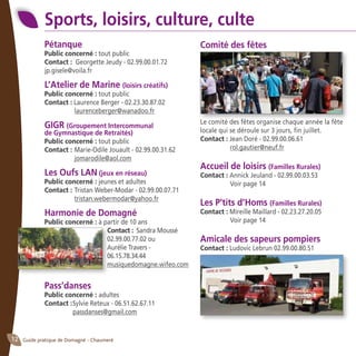 Guide pratique de Domagné - Chaumeré12
Sports, loisirs, culture, culte
Pétanque
Public concerné : tout public
Contact : Georgette Jeudy - 02.99.00.01.72
jp.gisele@voila.fr
L’Atelier de Marine (loisirs créatifs)
Public concerné : tout public
Contact : Laurence Berger - 02.23.30.87.02
	 laurenceberger@wanadoo.fr
GIGR (Groupement Intercommunal
de Gymnastique de Retraités)
Public concerné : tout public
Contact : 	Marie-Odile Jouault - 02.99.00.31.62 		
	 jomarodile@aol.com
Les Oufs LAN (jeux en réseau)
Public concerné : jeunes et adultes
Contact :	Tristan Weber-Modar - 02.99.00.07.71 		
	 tristan.webermodar@yahoo.fr
Harmonie de Domagné
Public concerné : à partir de 10 ans
Contact : Sandra Moussé
02.99.00.77.02 ou
Aurélie Travers -
06.15.78.34.44
musiquedomagne.wifeo.com
Pass’danses
Public concerné : adultes
Contact :	Sylvie Reteux - 06.51.62.67.11
	 passdanses@gmail.com
Comité des fêtes
Le comité des fêtes organise chaque année la fête
locale qui se déroule sur 3 jours, fin juillet.
Contact : Jean Doré - 02.99.00.06.61
	 rol.gautier@neuf.fr
Accueil de loisirs (Familles Rurales)
Contact : Annick Jeuland - 02.99.00.03.53
	 Voir page 14
Les P’tits d’Homs (Familles Rurales)
Contact : Mireille Maillard - 02.23.27.20.05
	 Voir page 14
Amicale des sapeurs pompiers
Contact : Ludovic Lebrun 02.99.00.80.51
 