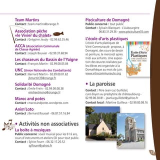 13
Team Martins
Contact : team.martins@orange.fr
Association pêche
«le Vivier du chalet»
Contact : Grégoire Jeudy - 02.99.62.35.46
ACCA (Association Communale
de Chasse Agréée)
Contact : Joseph Bouvier - 02.99.37.68.94
Les chasseurs du Bassin de l’Yaigne
Contact : François Martin - 02.99.00.05.04
UNC (Union Nationale des Combattants)
Contact : Bernard Martin - 02.99.00.01.62
	 jbmartin35@orange.fr
Solidarité Domagné
Contact : Émile Frein - 02.99.00.08.38
	 emilieetmono@orange.fr
Maroc and potes
Contact : marocandpotes.wordpress.com
Anim’Loto
Contact : Bernard Roussel - 06.87.57.16.84
• Activités non associatives
La boîte à musiques
Public concerné : éveil musical pour les 0 / 6 ans,
cours d’instruments et ateliers CD pour tout public.
Contact :	Sylvie Fourn : 06.32.17.20.52
	 sylfourn@yahoo.fr
Pisciculture de Domagné
Public concerné : tout public
Contact :	Sylvain Blanquet - L’Aubourgère
	 06.83.31.29.36 - www.pisciculture35.com
L’école d’arts plastiques
L’école d’arts plastiques de
Vitré Communauté propose, à
Domagné, des cours de dessin
et peinture, le mercredi après
midi aux enfants. Une exposi-
tion des œuvres réalisées par
les élèves est organisée à la
Domathèque au mois de juin.
www.vitrecommunaute.org
• La paroisse
Contact : Père Jean-Luc Guillotel,
curé doyen au presbytère de châteaubourg -
02.99.00.30.81 - jeanlucguillotel@yahoo.fr	
Contact local : Martine Guilleux - 02.99.00.08.16
 