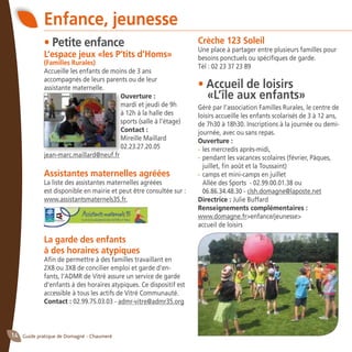 Guide pratique de Domagné - Chaumeré14
• Petite enfance
L’espace jeux «les P’tits d’Homs»
(Familles Rurales)
Accueille les enfants de moins de 3 ans
accompagnés de leurs parents ou de leur
assistante maternelle.
Ouverture :
mardi et jeudi de 9h
à 12h à la halle des
sports (salle à l’étage)
Contact :	
Mireille Maillard
02.23.27.20.05
jean-marc.maillard@neuf.fr
Assistantes maternelles agréées
La liste des assistantes maternelles agréées
est disponible en mairie et peut être consultée sur :
www.assistantsmaternels35.fr.
La garde des enfants
à des horaires atypiques
Afin de permettre à des familles travaillant en
2X8 ou 3X8 de concilier emploi et garde d’en-
fants, l’ADMR de Vitré assure un service de garde
d’enfants à des horaires atypiques. Ce dispositif est
accessible à tous les actifs de Vitré Communauté.
Contact : 02.99.75.03.03 - admr-vitre@admr35.org
Enfance, jeunesse
Crèche 123 Soleil
Une place à partager entre plusieurs familles pour
besoins ponctuels ou spécifiques de garde.
Tél : 02 23 37 23 89
• Accueil de loisirs
	 «L’île aux enfants»
Géré par l’association Familles Rurales, le centre de
loisirs accueille les enfants scolarisés de 3 à 12 ans,
de 7h30 à 18h30. Inscriptions à la journée ou demi-
journée, avec ou sans repas.
Ouverture :
-	les mercredis après-midi,
-	pendant les vacances scolaires (février, Pâques,
juillet, fin août et la Toussaint)
-	camps et mini-camps en juillet
	 Allée des Sports - 02.99.00.01.38 ou
06.86.34.48.30 - clsh.domagne@laposte.net
Directrice : Julie Buffard
Renseignements complémentaires :
www.domagne.fr>enfance/jeunesse>
accueil de loisirs
 