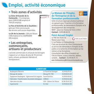 17
Emploi, activité économique
• Les entreprises,
commerçants,
artisans et producteurs
L’activité commerciale et artisanale de Domagné
s’appuie sur un réseau de plus de 70 commer-
çants, artisans, professions libérales et
entrepreneurs.
• Trois zones d’activités
La Zone Artisanale de la
Fontenelle : 12 entreprises,
dont CERECO (80 emplois) et
TVR (25 emplois).
Le Parc d’Activités de la Gaultière :
géré par Vitré communauté,
des terrains sont encore disponibles.
La ZA de la Jaunaie : CSR Loïc Raison
(100 emplois) et la COOPEDOM
(40 emplois).
La Maison de l’Emploi,
de l’Entreprise et de la
Formation professionnelle
Cette structure regroupe plusieurs partenai-
res agissant pour l’insertion et la formation
professionnelle, les demandeurs d’emploi et le
développement des entreprises.
MEEF : place du Champ de Foire à Vitré
Contact : 0.810.80.40.35
Point Accueil Emploi
Le PAE est situé à la
Maison pour tous,
9, rue Pasteur à Châteaubourg.
C’est une structure de Vitré Communauté
au service des demandeurs d’emploi et des
publics à la recherche d’information sur les
métiers et les formations.
Consultation des offres d’emplois sur
l’Ille-et-Vilaine, accès à internet, ateliers,
conseils… Contact : 02.99.00.91.15
pae-chateaubourg@vitrecommunaute.org
ALIMENTAIRE
Boulangerie-Pâtisserie 	 Le Fournil de Domagné	 02.99.00.05.63
Découpe de viandes	 Découp’35 / TVR	 02.99.00.03.30
Équipement boulangerie - Agencement de magasins	 Fournil Services 	 02.99.00.00.83
Fabrication / Transformation de produits biologiques	 CERECO 	 02.99.00.02.66
Fabrication de cidre	 CSR - Cidrerie Loïc Raison	 02.99. 00.01.02
Supermarché	 8 à Huit	 02.99.00.02.09
 