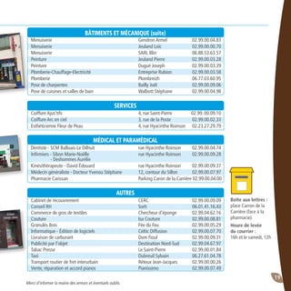 19
Boîte aux lettres :
place Carron de la
Carrière (face à la
pharmacie).
Heure de levée
du courrier :
16h et le samedi, 12h
Merci d’informer la mairie des erreurs et éventuels oublis.
BÂTIMENTS ET MÉCANIQUE (suite)
Menuiserie	 Gendron Armel	 02.99.00.04.83
Menuiserie	 Jeuland Loïc	 02.99.00.00.70
Menuiserie	 SARL Blin	 06.88.53.63.57
Peinture	 Jeuland Pierre	 02.99.00.03.28
Peinture	 Dugué Joseph	 02.99.00.03.39
Plomberie-Chauffage-Electricité	 Entreprise Rubion	 02.99.00.03.58
Plomberie	 Plombreizh	 06.77.03.60.95
Pose de charpentes	 Bailly Joël	 02.99.00.09.06
Pose de cuisines et salles de bain	 Walbott Stéphane	 02.99.00.04.98
SERVICES
Coiffure Ajus’tifs	 4, rue Saint-Pierre	 02.99. 00.09.10
Coiffure Arc en ciel	 3, rue de la Poste	 02.99.00.02.33
Esthéticienne Fleur de Peau	 4, rue Hyacinthe Roinson	 02.23.27.29.79
MÉDICAL ET PARAMÉDICAL
Dentiste - SCM Balluais-Le Dilhuit	 rue Hyacinthe Roinson 	 02.99.00.04.74
Infirmiers - Sibon Marie-Noëlle	 rue Hyacinthe Roinson 	 02.99.00.09.28
	 - Deshommes Aurélie		
Kinésithérapeute - David édouard	 rue Hyacinthe Roinson 	 02.99.00.09.37
Médecin généraliste - Docteur Yvenou Stéphane	 12, contour du Sillon 	 02.99.00.07.97
Pharmacie Carissan	 Parking Caron de la Carrière 	02.99.00.04.00
AUTRES
Cabinet de recouvrement	 CERC	 02.99.00.09.09
Conseil RH	 Sorh	 06.01.41.16.43
Commerce de gros de textiles	 Chercheur d’éponge	 02.99.04.62.16
Couture	 Isa Couture	 02.99.00.08.81
Granulés Bois	 Fée du Feu	 02.99.00.05.29
Informatique - Édition de logiciels	 Celtic Diffusion 	 02.99.00.07.70
Livraison de carburant	 Dom Fioul	 02.99.00.09.31
Publicité par l’objet 	 Destination Nord-Sud	 02.99.04.67.97
Tabac Presse	 Le Saint-Pierre 	 02.99.00.01.84
Taxi	 Dubreuil Sylvain	 06.27.61.04.78
Transport routier de fret interurbain	 Réteux Jean-Jacques	 02.99.00.00.26
Vente, réparation et accord pianos	 Pianissimo	 02.99.00.07.49
 