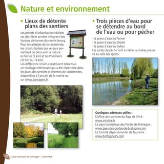Guide pratique de Domagné - Chaumeré20
Nature et environnement
•	Lieux de détente
	 plans des sentiers
Les projets d’urbanisation réalisés
ces dernières années intègrent des
liaisons piétonnes du centre bourg.
Pour les adeptes de la randonnée,
les circuits balisés des vergers per-
mettent de découvrir la nature :
le Poirier (5 km) et les Pommiers
(12 km ou 16 km).
Les différents circuits constituent désormais
un maillage intéressant qui a été répertorié dans
les plans des sentiers et chemins de randonnées,
disponibles à l’accueil de la mairie ou
sur www.domagne.fr.
•	Trois pièces d’eau pour
	 se détendre au bord
	 de l’eau ou pour pêcher
- la pièce d’eau du Poirier
- la pièce d’eau du Chalet
- la pièce d’eau du Vallon
Les cartes de pêche sont à retirer au tabac-presse
et au café des sports.
Quelques adresses utiles :
L’office de tourisme du Pays de Vitré :
www.ot-vitre.fr
Le pays touristique des Portes de Bretagne :
www.pays-des-portes-de-bretagne.com
Le Comité départemental de tourisme :
www.bretagne35.com
 