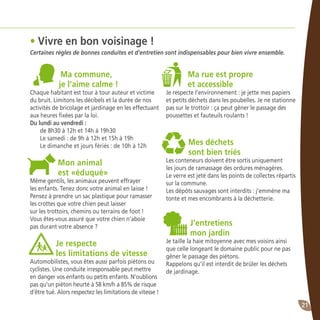 21
Ma commune,
je l’aime calme !
Chaque habitant est tour à tour auteur et victime
du bruit. Limitons les décibels et la durée de nos
activités de bricolage et jardinage en les effectuant
aux heures fixées par la loi.
Du lundi au vendredi :
de 8h30 à 12h et 14h à 19h30
Le samedi : de 9h à 12h et 15h à 19h
Le dimanche et jours fériés : de 10h à 12h
Mon animal
est «éduqué»
Même gentils, les animaux peuvent effrayer
les enfants. Tenez donc votre animal en laisse !
Pensez à prendre un sac plastique pour ramasser
les crottes que votre chien peut laisser
sur les trottoirs, chemins ou terrains de foot !
Vous êtes-vous assuré que votre chien n’aboie
pas durant votre absence ?
Je respecte
les limitations de vitesse
Automobilistes, vous êtes aussi parfois piétons ou
cyclistes. Une conduite irresponsable peut mettre
en danger vos enfants ou petits enfants. N’oublions
pas qu’un piéton heurté à 58 km/h a 85% de risque
d’être tué. Alors respectez les limitations de vitesse !
Ma rue est propre
et accessible
Je respecte l’environnement : je jette mes papiers
et petits déchets dans les poubelles. Je ne stationne
pas sur le trottoir : ça peut gêner le passage des
poussettes et fauteuils roulants !
Mes déchets
sont bien triés
Les conteneurs doivent être sortis uniquement
les jours de ramassage des ordures ménagères.
Le verre est jeté dans les points de collectes répartis
sur la commune.
Les dépôts sauvages sont interdits : j’emmène ma
tonte et mes encombrants à la déchetterie.
J’entretiens
mon jardin
Je taille la haie mitoyenne avec mes voisins ainsi
que celle longeant le domaine public pour ne pas
gêner le passage des piétons.
Rappelons qu’il est interdit de brûler les déchets
de jardinage.
• Vivre en bon voisinage !
Certaines règles de bonnes conduites et d’entretien sont indispensables pour bien vivre ensemble.
 