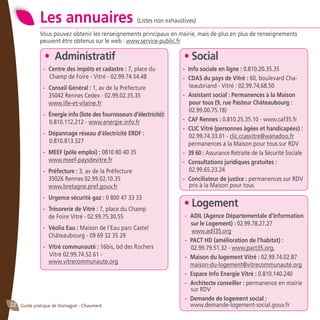 Guide pratique de Domagné - Chaumeré22
Les annuaires (Listes non exhaustives)
Vous pouvez obtenir les renseignements principaux en mairie, mais de plus en plus de renseignements
peuvent être obtenus sur le web : www.service-public.fr
• Social
- 	Info sociale en ligne : 0.810.20.35.35
- 	CDAS du pays de Vitré : 60, boulevard Cha-
teaubriand - Vitré : 02.99.74.68.50
- 	Assistant social : Permanences à la Maison
pour tous (9, rue Pasteur Châteaubourg :
02.99.00.75.18)
- 	CAF Rennes : 0.810.25.35.10 - www.caf35.fr
- 	CLIC Vitré (personnes âgées et handicapées) :
02.99.74.33.01 - clic.ccasvitre@wanadoo.fr
	 permanences à la Maison pour tous sur RDV
- 	39 60 : Assurance Retraite de la Sécurité Sociale
- 	Consultations juridiques gratuites :
02.99.65.23.24
- 	Conciliateur de justice : permanences sur RDV
pris à la Maison pour tous
• Logement
- 	ADIL (Agence Départementale d’Information
sur le Logement) : 02.99.78.27.27
	 www.adil35.org
- 	PACT HD (amélioration de l’habitat) :
02.99.79.51.32 - www.pact35.org.
- 	Maison du logement Vitré : 02.99.74.02.87
	 maison-du-logement@vitrecommunauté.org
- 	Espace Info Energie Vitré : 0.810.140.240
- 	Architecte conseiller : permanence en mairie
sur RDV
- 	Demande de logement social :
	 www.demande-logement-social.gouv.fr
• Administratif
- 	Centre des impôts et cadastre : 7, place du
Champ de Foire - Vitré - 02.99.74.54.48
- 	Conseil Général : 1, av de la Préfecture
	 35042 Rennes Cedex - 02.99.02.35.35
	 www.ille-et-vilaine.fr
- 	Énergie info (liste des fournisseurs d’électricité):
0.810.112.212 - www.energie.info.fr
- 	Dépannage réseau d’électricité ERDF :
0.810.813.327
- 	MEEF (pôle emploi) : 0810 80 40 35
	 www.meef-paysdevitre.fr
- 	Préfecture : 3, av de la Préfecture
	 35026 Rennes 02.99.02.10.35
	 www.bretagne.pref.gouv.fr
- 	Urgence sécurité gaz : 0 800 47 33 33
- 	Trésorerie de Vitré : 7, place du Champ
	 de Foire Vitré - 02.99.75.30.55
- 	Véolia Eau : Maison de l’Eau parc Castel
	 Châteaubourg - 09 69 32 35 29
- 	Vitré communauté : 16bis, bd des Rochers
Vitré 02.99.74.52.61 -
	 www.vitrecommunaute.org
 