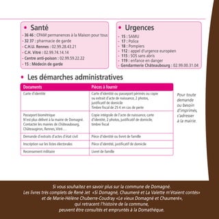 23
Si vous souhaitez en savoir plus sur la commune de Domagné.
Les livres très complets de René Jet «Si Domagné, Chaumeré et La Valette m’étaient contés»
et de Marie-Hélène Chuberre-Coudray «Le vieux Domagné et Chaumeré»,
qui retracent l’histoire de la commune,
peuvent être consultés et empruntés à la Domathèque.
Pour toute
demande
ou besoin
d’imprimés,
s’adresser
à la mairie.
	 Documents	 Pièces à fournir
	 Carte d’identité	 Carte d’identité ou passeport périmés ou copie 		
	 ou extrait d’acte de naissance, 2 photos,
		 justificatif de domicile
		 Timbre fiscal de 25 € en cas de perte
	 Passeport biométrique 	 Copie intégrale de l’acte de naissance, carte
	 N’est plus délivré à la mairie de Domagné. 	 d’identité, 2 photos, justificatif de domicile,
	 Contacter les mairies de Châteaubourg, 	 timbre fiscal
	 Châteaugiron, Rennes,Vitré…
	 Demande d’extraits d’actes d’état civil	 Pièce d’identité ou livret de famille
	 Inscription sur les listes électorales	 Pièce d’identité, justificatif de domicile
	 Recensement militaire	 Livret de famille
• Les démarches administratives
• Santé
- 36 46 : CPAM permanences à la Maison pour tous
- 32 37 : pharmacie de garde
- C.H.U. Rennes : 02.99.28.43.21
- C.H. Vitré : 02.99.74.14.14
- Centre anti-poison : 02.99.59.22.22
- 15 : Médecin de garde
• Urgences
- 15 : SAMU
- 17 : Police
- 18 : Pompiers
- 112 : appel d’urgence européen
- 115 : SOS sans abris
- 119 : enfance en danger
-	Gendarmerie Châteaubourg : 02.99.00.31.04
 