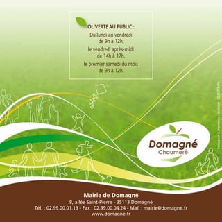 Mairie de Domagné
8, allée Saint-Pierre - 35113 Domagné
Tél. : 02.99.00.01.19 - Fax : 02.99.00.04.24 - Mail : mairie@domagne.fr
www.domagne.fr
Ouverte au public :
Du lundi au vendredi
de 9h à 12h,
le vendredi après-midi
de 14h à 17h,
le premier samedi du mois
de 9h à 12h.
Conception&impression:doublevé-0223277295
 