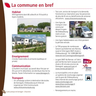 Guide pratique de Domagné - Chaumeré4
- 	 Taxi.com, service de transport à la demande,
fonctionne sur réservation pour les personnes
de plus de 65 ans ou bénéficiaires de certaines
allocations. www.vitrecommunaute.org
- 	 Une ligne de
transport inter-
communal
	 dessert la gare
	 de Châteaubourg
matin et soir.
Service gratuit.
- 	 Une ligne hebdomadaire vers Vitré pendant
la période estivale.
- 	 Le TER propose de nombreuses
liaisons quotidiennes vers Rennes,
Laval et Vitré (gare SNCF située à
Châteaubourg). Tél. 0 800 880 562
	 www.ter-sncf.com/regions/bretagne/fr
-	 La gare SNCF de Rennes et l’aéro-
port de Rennes Saint-Jacques sont
situés à 30 minutes environ de
Domagné. www.sncf.com et
	 www.rennes.aeroport.fr
- 	 La municipalité a mis en place
	 un système de covoiturage organisé
	 vers la gare de Châteaubourg.
	 Sites internet de covoiturage gratuit
	 www.covoiturage.com
	 www.ehop-covoiturage.fr
	 www.idvroom.com
- 	 Renseignements en mairie.
Habitat
970 logements dont 80 collectifs et 70 locatifs à
loyers modérés.
Enseignement
2 écoles maternelles et primaires (publique et
privée)
Communication
Le bulletin municipal, qui paraît deux fois par an
(fin juin et fin décembre), est distribué chez les ha-
bitants. Toute l’information sur www.domagne.fr.
Transport
- 	 Un ramassage scolaire à destination des écoles
de Domagné, Châteaubourg et Vitré est
	 organisé par Vitré Communauté.
	 www.vitrecommunaute.org
La commune en bref
 