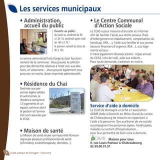 Guide pratique de Domagné - Chaumeré6
• Administration,
accueil du public
Le service administratif est chargé du bon fonction-
nement de la commune. Vous pouvez le solliciter
pour des démarches relatives à l’état civil, aux élec-
tions, à l’urbanisme… Vous pouvez également vous
procurer, en mairie, divers imprimés administratifs.
• Le Centre Communal
d’Action Sociale
Le CCAS a pour missions d’écouter et informer
afin de faciliter l’accès aux droits sociaux (frais
d’hébergement en établissement, compensation du
handicap, APA,…), l’aide aux familles et aux jeunes
(secours financiers d’urgence, RSA…), aux loge-
ments sociaux…
Il mène également diverses actions : repas annuel
du CCAS, colis de noël, aide aux aidants…
Pour toute demande, s’adresser en mairie.
Service d’aide à domicile
Le CCAS de Domagné a confié à l’association 	
ADMR (Aide à Domicile en Milieu Rural) du canton
de Châteaubourg les missions se rapportant à
l’aide à la personne. Des auxiliaires de vie sociale
accompagnent les personnes âgées, handicapées,
malades ou sortant d’hospitalisation…
pour leur permettre de bien vivre à domicile.
Maison pour tous
9, rue Louis Pasteur à Châteaubourg
02.99.00.91.91
Ouverte au public :
du lundi au vendredi de 9h
à 12h / le vendredi après-midi
de 14h à 17h /
le premier samedi du mois de
9h à 12h
Les services municipaux
• Résidence du Chai
Destinée aux per-
sonnes âgées valides
et autonomes, la
résidence comprend
12 logements et un
espace commun dont
la gestion et l’anima-
tion sont assurées par
le CCAS.
• Maison de santé
La Maison de santé située rue Hyacinthe Roinson
regroupe plusieurs professionnels de santé
(infirmières, kinésithérapeute, dentistes...).
 