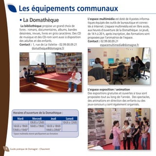 Guide pratique de Domagné - Chaumeré8
Les équipements communaux
• La Domathèque
La bibliothèque propose un grand choix de
livres : romans, documentaires, albums, bandes
dessinées, revues, livres en gros caractères. Des CD
de musique et des CD-rom sont aussi à disposition
des adultes et des enfants.
Contact :	1, rue de La Valette - 02.99.00.09.21
	 domatheque@domagne.fr
* Espace multimédia réservé spécifiquement aux formations
L’espace multimédia est doté de 4 postes informa-
tiques équipés des outils de bureautique et connec-
tés à Internet. L’espace multimédia est en libre accès,
aux heures d’ouverture de la Domathèque. Le jeudi,
de 14 h à 20 h, après inscription, des formations sont
proposées par l’animatrice de l’espace.
Contact : 02.99.00.09.21
	 espacemultimedia@domagne.fr
L’espace exposition / animation
Des expositions gratuites et ouvertes à tous sont
proposées tout au long de l’année. Des spectacles,
des animations en direction des enfants ou des
jeux-concours y sont également organisés.
Horaires d’ouverture de la Domathèque :
	 Mardi	 Mercredi	 Jeudi	 Samedi
		 10h30 à 12h00		 10h30 à 12h00
	16h30 à 19h00	 16h00 à 19h00	 16h30 à 18h00
	13h00 à 15h00*		 14h00 à 20h00*
 