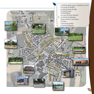 9
Les équipements de loisirs
1	 - La halle des sports (équipée d’un défibrillateur dans le hall)
2	 - Les terrains de football
3	 - La table de tennis de table
4 	 - L’accueil de loisirs
5 	 - La Domathèque
6	 - Les cours de tennis extérieurs
7-10	 - Les terrains de pétanque
8 	 - Espace Louise et Louis Raison
9 	 - La mairie
11	 - L’aire de jeux enfants
12	 - Le terrain multisports
1
2
3
4
6
7
8
10
11
12
Les équipements de loisirs
5
9
 