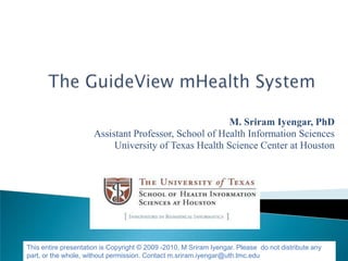 M. Sriram Iyengar, PhD
                      Assistant Professor, School of Health Information Sciences
                           University of Texas Health Science Center at Houston




This entire presentation is Copyright © 2009 -2010, M Sriram Iyengar. Please do not distribute any
part, or the whole, without permission. Contact m.sriram.iyengar@uth.tmc.edu
 