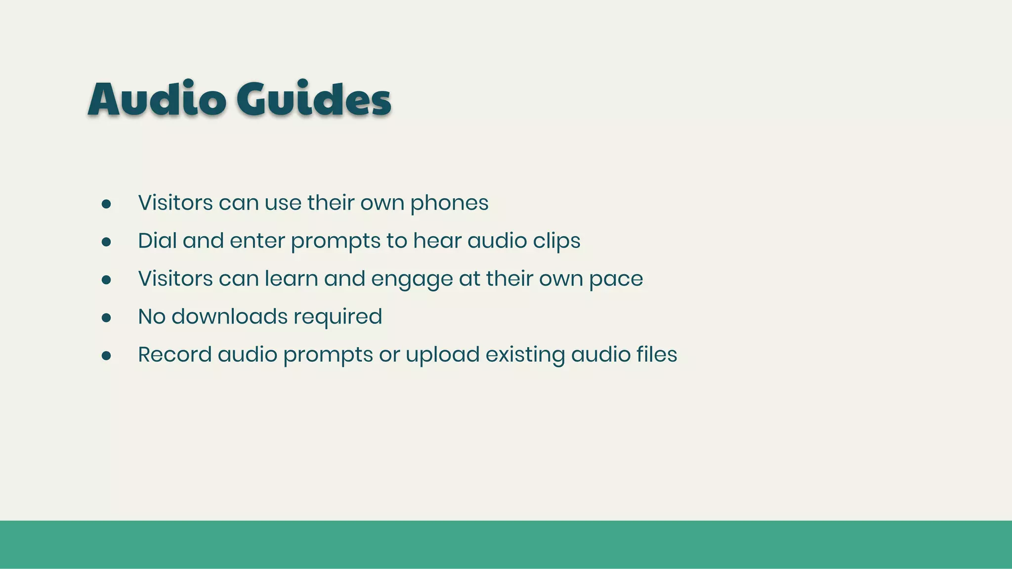 Audio Guides
● Visitors can use their own phones
● Dial and enter prompts to hear audio clips
● Visitors can learn and engage at their own pace
● No downloads required
● Record audio prompts or upload existing audio files
 