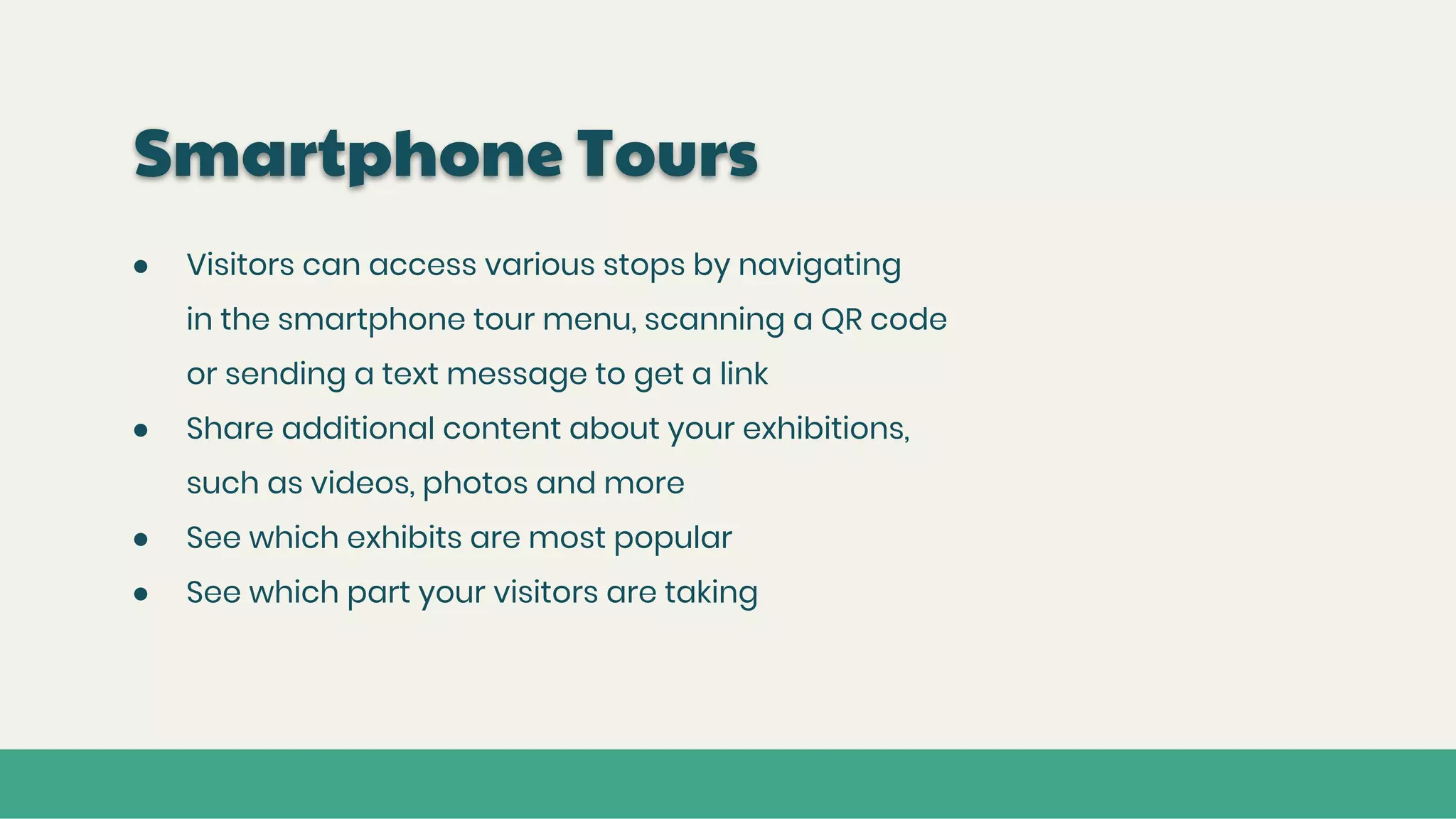 Smartphone Tours
● Visitors can access various stops by navigating
in the smartphone tour menu, scanning a QR code
or sending a text message to get a link
● Share additional content about your exhibitions,
such as videos, photos and more
● See which exhibits are most popular
● See which part your visitors are taking
 