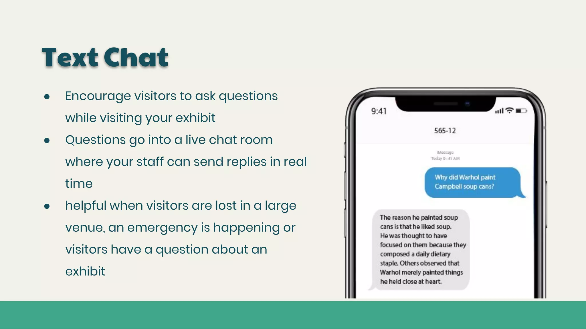 Text Chat
● Encourage visitors to ask questions
while visiting your exhibit
● Questions go into a live chat room
where your staff can send replies in real
time
● helpful when visitors are lost in a large
venue, an emergency is happening or
visitors have a question about an
exhibit
 