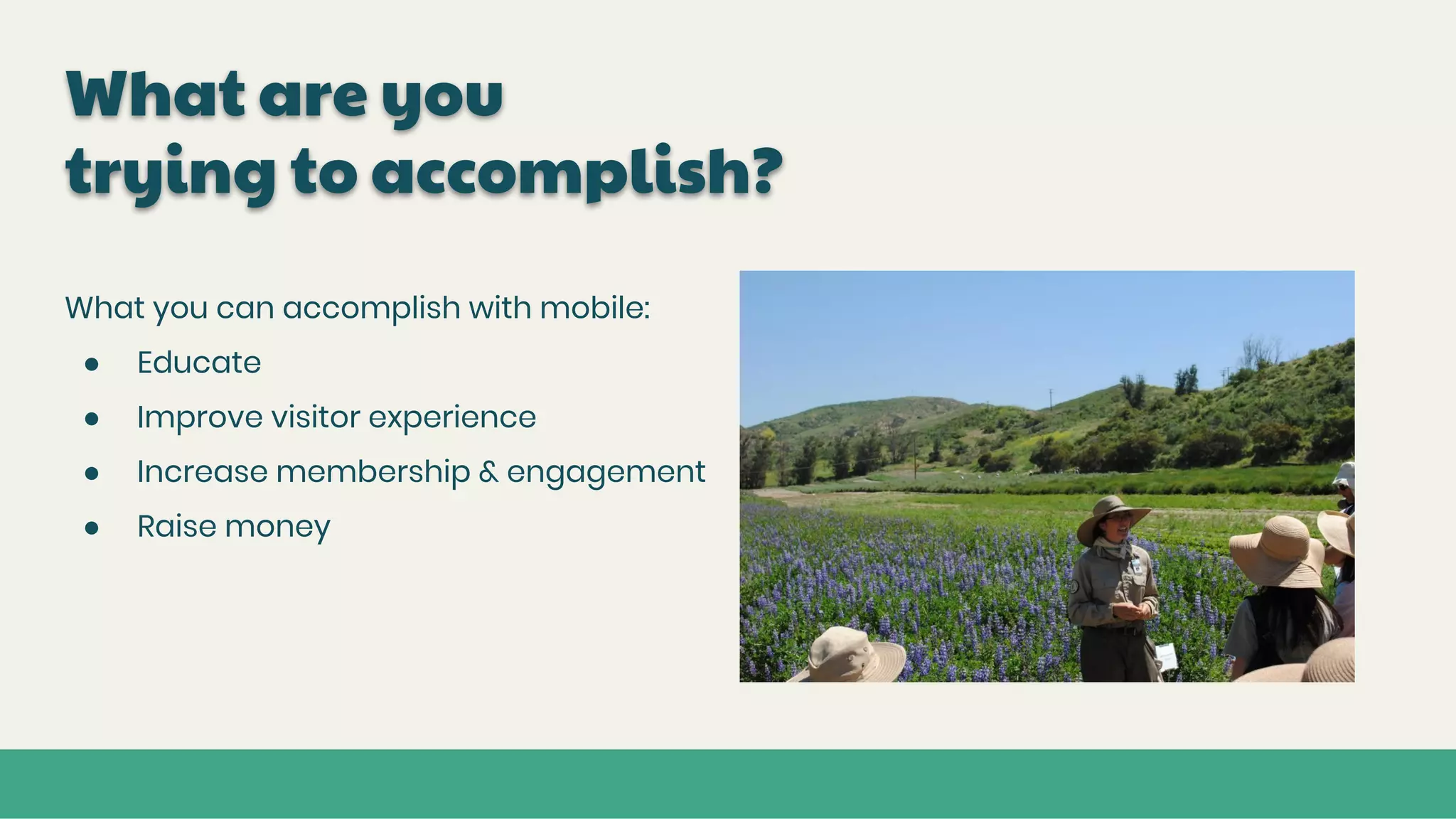 What are you
trying to accomplish?
What you can accomplish with mobile:
● Educate
● Improve visitor experience
● Increase membership & engagement
● Raise money
 
