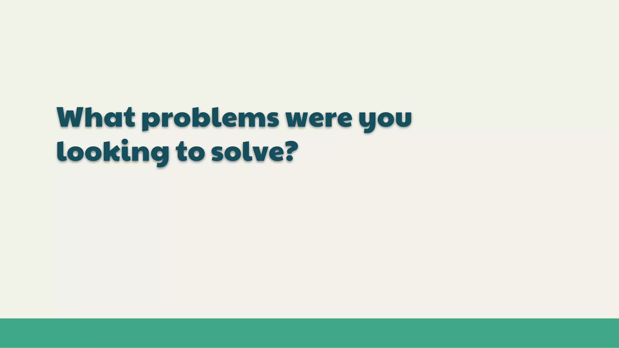 What problems were you
looking to solve?
 