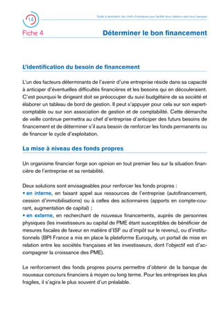 14

Fiche 4 	

Guide à destination des chefs d’entreprise pour faciliter leurs relations avec leurs banques

Déterminer le bon financement

L’identification du besoin de financement
L’un des facteurs déterminants de l’avenir d’une entreprise réside dans sa capacité
à anticiper d’éventuelles difficultés financières et les besoins qui en découleraient.
C’est pourquoi le dirigeant doit se préoccuper du suivi budgétaire de sa société et
élaborer un tableau de bord de gestion. Il peut s’appuyer pour cela sur son expertcomptable ou sur son association de gestion et de comptabilité. Cette démarche
de veille continue permettra au chef d’entreprise d’anticiper des futurs besoins de
financement et de déterminer s’il aura besoin de renforcer les fonds permanents ou
de financer le cycle d’exploitation.

La mise à niveau des fonds propres
Un organisme financier forge son opinion en tout premier lieu sur la situation financière de l’entreprise et sa rentabilité.
Deux solutions sont envisageables pour renforcer les fonds propres :
• en interne, en faisant appel aux ressources de l’entreprise (autofinancement,
cession d’immobilisations) ou à celles des actionnaires (apports en compte-courant, augmentation de capital) ;
• en externe, en recherchant de nouveaux financements, auprès de personnes
physiques (les investisseurs au capital de PME étant susceptibles de bénéficier de
mesures fiscales de faveur en matière d’ISF ou d’impôt sur le revenu), ou d’institutionnels (BPI France a mis en place la plateforme Euroquity, un portail de mise en
relation entre les sociétés françaises et les investisseurs, dont l’objectif est d’accompagner la croissance des PME).
Le renforcement des fonds propres pourra permettre d’obtenir de la banque de
nouveaux concours financiers à moyen ou long terme. Pour les entreprises les plus
fragiles, il s’agira le plus souvent d’un préalable.

 