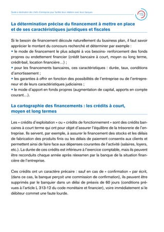 Guide à destination des chefs d’entreprise pour faciliter leurs relations avec leurs banques

15

La détermination précise du financement à mettre en place
et de ses caractéristiques juridiques et fiscales
Si le besoin de financement découle naturellement du business plan, il faut savoir
apprécier le montant du concours recherché et déterminer par exemple :
• le mode de financement le plus adapté à vos besoins- renforcement des fonds
propres ou endettement financier (crédit bancaire à court, moyen ou long terme,
crédit-bail, location financière…) ;
• pour les financements bancaires, ces caractéristiques : durée, taux, conditions
d’amortissement ;
• les garanties à offrir en fonction des possibilités de l’entreprise ou de l’entrepreneur et de leurs caractéristiques judiciaires ;
• le mode d’apport en fonds propres (augmentation de capital, apports en compte
courant…).

La cartographie des financements : les crédits à court,
moyen et long termes
Les « crédits d’exploitation » ou « crédits de fonctionnement » sont des crédits bancaires à court terme qui ont pour objet d’assurer l’équilibre de la trésorerie de l’entreprise. Ils servent, par exemple, à assurer le financement des stocks et les délais
de fabrication des produits finis ou les délais de paiement consentis aux clients et
permettent ainsi de faire face aux dépenses courantes de l’activité (salaires, loyers,
etc.). La durée de ces crédits est inférieure à l’exercice comptable, mais ils peuvent
être reconduits chaque année après réexamen par la banque de la situation financière de l’entreprise.
Ces crédits ont un caractère précaire : sauf en cas de « confirmation » par écrit,
(dans ce cas, la banque perçoit une commission de confirmation), ils peuvent être
supprimés par le banquier dans un délai de préavis de 60 jours (conditions prévues à l’article L 313-12 du code monétaire et financier), voire immédiatement si le
débiteur commet une faute lourde.

 