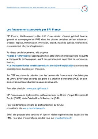 Guide à destination des chefs d’entreprise pour faciliter leurs relations avec leurs banques

17

Les financements proposés par BPI France
BPI France, établissement public doté d’une mission d’intérêt général, finance,
garantit et accompagne les PME dans les phases décisives de leur existence :
création, reprise, transmission, innovation, export, marchés publics, financement,
investissement et cycle d’exploitation.
Au niveau des financements, elle propose :
• L’aide à l’innovation : l’accompagnement et le financement des projets innovants
à composante technologique, ayant des perspectives concrètes de commercialisation ;
• Le financement des investissements et du cycle d’exploitation aux côtés des
établissements bancaires et financiers.
Aux TPE en phase de création dont les besoins de financement n’excèdent pas
45 000 €, BPI France accorde des prêts à la création d’entreprise (PCE) en complément de concours bancaires à plus de deux ans.
Pour aller plus loin : www.pce.bpifrance.fr
BPI France assure également les préfinancements du Crédit d’Impôt Compétitivité
Emploi (CICE) et du Crédit d’Impôt Recherche (CIR).
Pour les demandes en ligne de préfinancement du CICE :
consultez le site www.cice.bpifrance.fr
Enfin, elle propose des services en ligne et réalise également des études sur les
PME. Pour plus d’informations, rendez-vous sur www.bpifrance.fr.

 