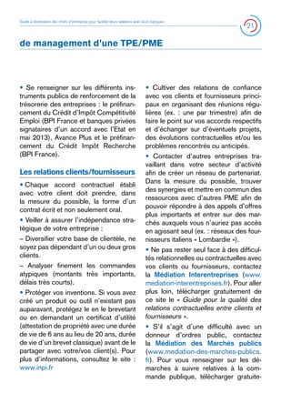 Guide à destination des chefs d’entreprise pour faciliter leurs relations avec leurs banques

21

de management d’une TPE/PME

• Se renseigner sur les différents instruments publics de renforcement de la
trésorerie des entreprises : le préfinancement du Crédit d’Impôt Compétitivité
Emploi (BPI France et banques privées
signataires d’un accord avec l’Etat en
mai 2013), Avance Plus et le préfinancement du Crédit Impôt Recherche
(BPI France).

Les relations clients/fournisseurs
• 
Chaque accord contractuel établi
avec votre client doit prendre, dans
la mesure du possible, la forme d’un
contrat écrit et non seulement oral.
• Veiller à assurer l’indépendance stratégique de votre entreprise :
– Diversifier votre base de clientèle, ne
soyez pas dépendant d’un ou deux gros
clients.
– Analyser finement les commandes
atypiques (montants très importants,
délais très courts).
• Protéger vos inventions. Si vous avez
créé un produit ou outil n’existant pas
auparavant, protégez le en le brevetant
ou en demandant un certificat d’utilité
(attestation de propriété avec une durée
de vie de 6 ans au lieu de 20 ans, durée
de vie d’un brevet classique) avant de le
partager avec votre/vos client(s). Pour
plus d’informations, consultez le site :
www.inpi.fr

• Cultiver des relations de confiance
avec vos clients et fournisseurs principaux en organisant des réunions régulières (ex. : une par trimestre) afin de
faire le point sur vos accords respectifs
et d’échanger sur d’éventuels projets,
des évolutions contractuelles et/ou les
problèmes rencontrés ou anticipés.
• Contacter d’autres entreprises travaillant dans votre secteur d’activité
afin de créer un réseau de partenariat.
Dans la mesure du possible, trouver
des synergies et mettre en commun des
ressources avec d’autres PME afin de
pouvoir répondre à des appels d’offres
plus importants et entrer sur des marchés auxquels vous n’auriez pas accès
en agissant seul (ex. : réseaux des fournisseurs italiens « Lombardie »).
• Ne pas rester seul face à des difficultés relationnelles ou contractuelles avec
vos clients ou fournisseurs, contactez
la Médiation Interentreprises (www.
mediation-interentreprises.fr). Pour aller
plus loin, télécharger gratuitement de
ce site le « Guide pour la qualité des
relations contractuelles entre clients et
fournisseurs ».
• S’il s’agit d’une difficulté avec un
donneur d’ordres public, contactez
la Médiation des Marchés publics
(www.mediation-des-marches-publics.
fr). Pour vous renseigner sur les démarches à suivre relatives à la commande publique, télécharger gratuite-

 