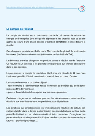 Guide à destination des chefs d’entreprise pour faciliter leurs relations avec leurs banques

29

Le compte de résultat
Le compte de résultat est un document comptable qui permet de retracer les
charges de l’entreprise (tout ce qu’elle dépense) et les produits (tout ce qu’elle
gagne) au cours d’une année donnée (l’exercice comptable) et d’en déduire le
résultat.
Ces charges et produits sont listés par le Plan comptable général. Ils sont inscrits
hors taxes (sauf en cas de non assujettissement de l’activité à la TVA).
La différence entre les charges et les produits donne le résultat net de l’exercice.
Ce résultat est un bénéfice si les produits sont supérieurs aux charges et une perte
dans le cas contraire.
Le plus souvent, le compte de résultat est établi pour une période de 12 mois mais
il est aussi possible d’établir une situation intermédiaire en cours d’année.
Le compte de résultat a un double objectif :
– faire connaître à l’administration fiscale le montant du bénéfice (ou de la perte)
réalisé au titre de l’exercice ;
– prouver la rentabilité de l’entreprise aux financeurs potentiels.
Certaines charges ne se traduisent pas par des décaissements, notamment les
dotations aux amortissements et les prévisions pour dépréciation.
Les dotations aux amortissements sur immobilisations résultent de calculs permettant d’étaler dans le temps la dépréciation des immobilisations sur leur durée
probable d’utilisation. Les prévisions de dépréciation permettent d’enregistrer des
pertes de valeur sur des postes d’actifs (tels que les comptes clients ou un risque
futur ex. : provision pour litige...).

 