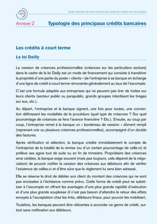40

Annexe 2 	

Guide à destination des chefs d’entreprise pour faciliter leurs relations avec leurs banques

Typologie des principaux crédits bancaires

Les crédits à court terme
La loi Dailly
La cession de créances professionnelles (créances sur les particuliers exclues)
dans le cadre de la loi Dailly est un mode de financement qui consiste à transférer
la propriété d’une partie du poste « clients » de l’entreprise à sa banque en échange
d’une ligne de crédit à court terme rémunérée généralement au taux de l’escompte.
C’est une formule adaptée aux entreprises qui ne peuvent pas tirer de traites sur
leurs clients (secteur public ou parapublic, grands groupes interdisant les tirages
sur eux, etc.).
Au départ, l’entreprise et la banque signent, une fois pour toutes, une convention définissant les modalités de la procédure (quel type de créances ? Sur quel
pourcentage de créances se fera l’avance financière ? Etc.). Ensuite, au coup par
coup, l’entreprise remet à la banque un « bordereau de cession » dûment rempli
(reprenant une ou plusieurs créances professionnelles), accompagné d’un double
des factures.
Après vérification et sélection, la banque crédite immédiatement le compte de
l’entreprise de la totalité de la remise (ou d’un certain pourcentage de celle-ci) et
prélève ses agios tout de suite ou en fin de trimestre. Propriétaire des créances
ainsi cédées, la banque exige souvent (mais pas toujours, cela dépend de la négociation) de pouvoir notifier la cession des créances aux débiteurs afin de vérifier
l’existence de celles-ci et d’être sûre que le règlement lui sera bien adressé.
Elle se réserve le droit de débiter son client du montant des créances qui ne sont
pas encissées à l’échéance comme prévu. Cette forme de crédit peut se substituer à l’escompte en offrant les avantages d’une plus grande rapidité d’exécution
et d’une plus grande souplesse (il n’est pas besoin d’attendre le retour des effets
envoyés à l’acceptation chez les tirés, débiteurs finaux, pour pouvoir les mobiliser).
Toutefois, les banques peuvent être réticentes à accorder ce genre de crédit, surtout sans notification aux débiteurs.

 