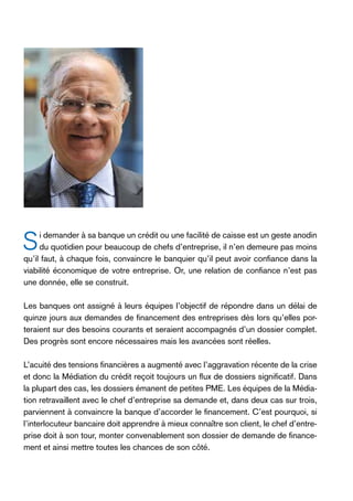 S

i demander à sa banque un crédit ou une facilité de caisse est un geste anodin
du quotidien pour beaucoup de chefs d’entreprise, il n’en demeure pas moins
qu’il faut, à chaque fois, convaincre le banquier qu’il peut avoir confiance dans la
viabilité économique de votre entreprise. Or, une relation de confiance n’est pas
une donnée, elle se construit.
Les banques ont assigné à leurs équipes l’objectif de répondre dans un délai de
quinze jours aux demandes de financement des entreprises dès lors qu’elles porteraient sur des besoins courants et seraient accompagnés d’un dossier complet.
Des progrès sont encore nécessaires mais les avancées sont réelles.
L’acuité des tensions financières a augmenté avec l’aggravation récente de la crise
et donc la Médiation du crédit reçoit toujours un flux de dossiers significatif. Dans
la plupart des cas, les dossiers émanent de petites PME. Les équipes de la Médiation retravaillent avec le chef d’entreprise sa demande et, dans deux cas sur trois,
parviennent à convaincre la banque d’accorder le financement. C’est pourquoi, si
l’interlocuteur bancaire doit apprendre à mieux connaître son client, le chef d’entreprise doit à son tour, monter convenablement son dossier de demande de financement et ainsi mettre toutes les chances de son côté.

 