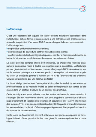 Guide à destination des chefs d’entreprise pour faciliter leurs relations avec leurs banques

41

L’affacturage
C’est une opération par laquelle un factor (société financière spécialisée dans
l’affacturage) achète ferme et sans recours à une entreprise une créance professionnelle (en principe d’au moins 750 €) en se chargeant de son recouvrement.
L’affacturage est :
• un procédé performant de recouvrement ;
• une technique de couverture contre l’insolvabilité des clients ;
• une forme de mobilisation intégrale du poste « clients » si l’entreprise demande au
factor de lui avancer immédiatement le montant des créances cédées.
Le factor gère les comptes clients de l’entreprise, se charge des relances et assume le contentieux relatif à toutes les créances qu’il a acceptées. L’affacturage
permet généralement un financement pouvant aller jusqu’à 90 % des créances tant
sur le secteur privé que sur le secteur public. L’entreprise doit constituer auprès
du factor un dépôt de garantie à hauteur de 10 % de l’encours de ses créances.
Celui-ci sera alimenté par une retenue du factor.
Le factor oblige très souvent l’entreprise à lui confier la totalité de ses créances
professionnelles ou au moins la totalité de celles correspondant aux ventes qu’elle
réalise dans un secteur d’activité ou un secteur géographique.
Cette technique est aussi utilisée pour les ventes de biens de consommation à
l’étranger. Elle est relativement chère : son coût englobe la commission d’affacturage proprement dit (gestion des créances et assurance) de 1 à 3 % du montant
des factures TTC, et en cas de mobilisation les intérêts payés prorata temporis sur
les avances faites. Un forfait d’affacturage peut également être proposé en fonction
du nombre de factures émises.
Cette forme de financement convient notamment aux jeunes entreprises se développant vite et n’étant pas structurées pour gérer de manière optimale leur « poste
clients ».

 