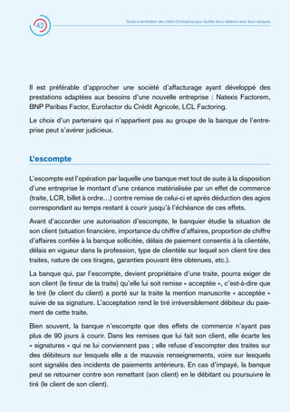 42

Guide à destination des chefs d’entreprise pour faciliter leurs relations avec leurs banques

Il est préférable d’approcher une société d’affacturage ayant développé des
prestations adaptées aux besoins d’une nouvelle entreprise : Natexis Factorem,
BNP Paribas Factor, Eurofactor du Crédit Agricole, LCL Factoring.
Le choix d’un partenaire qui n’appartient pas au groupe de la banque de l’entreprise peut s’avérer judicieux.

L’escompte
L’escompte est l’opération par laquelle une banque met tout de suite à la disposition
d’une entreprise le montant d’une créance matérialisée par un effet de commerce
(traite, LCR, billet à ordre…) contre remise de celui-ci et après déduction des agios
correspondant au temps restant à courir jusqu’à l’échéance de ces effets.
Avant d’accorder une autorisation d’escompte, le banquier étudie la situation de
son client (situation financière, importance du chiffre d’affaires, proportion de chiffre
d’affaires confiée à la banque sollicitée, délais de paiement consentis à la clientèle,
délais en vigueur dans la profession, type de clientèle sur lequel son client tire des
traites, nature de ces tirages, garanties pouvant être obtenues, etc.).
La banque qui, par l’escompte, devient propriétaire d’une traite, pourra exiger de
son client (le tireur de la traite) qu’elle lui soit remise « acceptée », c’est-à-dire que
le tiré (le client du client) a porté sur la traite la mention manuscrite « acceptée »
suivie de sa signature. L’acceptation rend le tiré irréversiblement débiteur du paiement de cette traite.
Bien souvent, la banque n’escompte que des effets de commerce n’ayant pas
plus de 90 jours à courir. Dans les remises que lui fait son client, elle écarte les
« signatures » qui ne lui conviennent pas ; elle refuse d’escompter des traites sur
des débiteurs sur lesquels elle a de mauvais renseignements, voire sur lesquels
sont signalés des incidents de paiements antérieurs. En cas d’impayé, la banque
peut se retourner contre son remettant (son client) en le débitant ou poursuivre le
tiré (le client de son client).

 