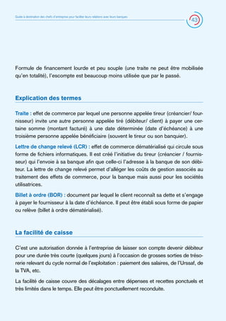 Guide à destination des chefs d’entreprise pour faciliter leurs relations avec leurs banques

43

Formule de financement lourde et peu souple (une traite ne peut être mobilisée
qu’en totalité), l’escompte est beaucoup moins utilisée que par le passé.

Explication des termes
Traite : effet de commerce par lequel une personne appelée tireur (créancier/ fournisseur) invite une autre personne appelée tiré (débiteur/ client) à payer une certaine somme (montant facturé) à une date déterminée (date d’échéance) à une
troisième personne appelée bénéficiaire (souvent le tireur ou son banquier).
Lettre de change relevé (LCR) : effet de commerce dématérialisé qui circule sous
forme de fichiers informatiques. Il est créé l’initiative du tireur (créancier / fournisseur) qui l’envoie à sa banque afin que celle-ci l’adresse à la banque de son débiteur. La lettre de change relevé permet d’alléger les coûts de gestion associés au
traitement des effets de commerce, pour la banque mais aussi pour les sociétés
utilisatrices.
Billet à ordre (BOR) : document par lequel le client reconnaît sa dette et s’engage
à payer le fournisseur à la date d’échéance. Il peut être établi sous forme de papier
ou relève (billet à ordre dématérialisé).

La facilité de caisse
C’est une autorisation donnée à l’entreprise de laisser son compte devenir débiteur
pour une durée très courte (quelques jours) à l’occasion de grosses sorties de trésorerie relevant du cycle normal de l’exploitation : paiement des salaires, de l’Urssaf, de
la TVA, etc.
La facilité de caisse couvre des décalages entre dépenses et recettes ponctuels et
très limités dans le temps. Elle peut être ponctuellement reconduite.

 