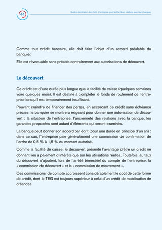 44

Guide à destination des chefs d’entreprise pour faciliter leurs relations avec leurs banques

Comme tout crédit bancaire, elle doit faire l’objet d’un accord préalable du
banquier.
Elle est révoquable sans préabis contrairement aux autorisations de découvert.

Le découvert
Ce crédit est d’une durée plus longue que la facilité de caisse (quelques semaines
voire quelques mois). Il est destiné à compléter le fonds de roulement de l’entreprise lorsqu’il est temporairement insuffisant.
Pouvant craindre de financer des pertes, en accordant ce crédit sans échéance
précise, le banquier se montrera exigeant pour donner une autorisation de découvert : la situation de l’entreprise, l’ancienneté des relations avec la banque, les
garanties proposées sont autant d’éléments qui seront examinés.
La banque peut donner son accord par écrit (pour une durée en principe d’un an) :
dans ce cas, l’entreprise paie généralement une commission de confirmation de
l’ordre de 0,5 % à 1,5 % du montant autorisé.
Comme la facilité de caisse, le découvert présente l’avantage d’être un crédit ne
donnant lieu à paiement d’intérêts que sur les utilisations réelles. Toutefois, au taux
du découvert s’ajoutent, lors de l’arrêté trimestriel du compte de l’entreprise, la
« commission de découvert » et la « commission de mouvement ».
Ces commissions de compte accroissent considérablement le coût de cette forme
de crédit, dont le TEG est toujours supérieur à celui d’un crédit de mobilisation de
créances.

 