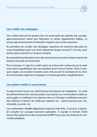 Guide à destination des chefs d’entreprise pour faciliter leurs relations avec leurs banques

45

Les crédits de campagne
Ces crédits financent les besoins liés à la saisonnalité des activités (par exemple,
approvisionnement massif puis fabrication et ventes régulièrement étalées, ou
encore approvisionnement et fabrication réguliers puis ventes massives).
Ils permettent de combler des décalages importants de trésorerie découlant du
cycle d’exploitation ayant une durée relativement longue (souvent 7 à 9 mois, quelquefois plus) et portent sur de gros montants.
Ils nécessitent la présentation d’un plan de trésorerie très précis faisant ressortir les
besoins mensuels de financement.
Pour la banque, il s’agit d’un crédit risqué car il devra être remboursé par la vente
future (donc hypothétique) des marchandises dont il finance l’achat. Aussi, le banquier exigera une situation financière saine, très souvent le nantissement du stock
de marchandises objet de la campagne et d’autres garanties complémentaires.

Les autres crédits à court terme
Il existe d’autres formes de crédit finançant les besoins de l’exploitation : le crédit
de préfinancement des marchés publics, les avances sur marchandises (crédit sur
stock gagé), la mobilisation de créances nées sur l’étranger (mobilisation bancaire
des créances à l’export), les crédits par signature (ex. : caution bancaire pour marché public ou privé), etc.
Leur présentation détaillée dépasserait l’objet de cette fiche, il convient, si besoin,
de consulter les ouvrages bancaires spécialisés. À signaler la formule Crédit
Avance Plus (paiement à titre d’avances) de BPI France pour les titulaires de commandes publiques.

 