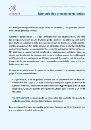 48

Annexe 3 	

Guide à destination des chefs d’entreprise pour faciliter leurs relations avec leurs banques

Typologie des principales garanties

On distingue deux grands types de garanties (ou « sûretés ») : les garanties personnelles et les garanties réelles :
Garanties personnelles : il s’agit principalement du cautionnement. Un tiers
(ex. : un parent, un ami ou une SCG) se porte « caution » du débiteur, c’est-à-dire
qu’il devra se substituer à celui-ci en cas de défaut de paiement. C’est naturellement un engagement fort dont il convient en général de limiter le montant (éviter les
cautionnements dits « tous engagements » réclamés quelquefois par les banques).
On distingue le cautionnement simple et le cautionnement solidaire. Dans ce
dernier cas le créancier (la banque) peut exiger le remboursement du crédit impayé
indifféremment à la caution ou au débiteur principal. La caution doit être obligatoirement informée annuellement par la banque du montant de la créance due par
le débiteur cautionné.
Les garanties réelles sont fondées sur un bien matériel ou immatériel donné en
gage. Ce sont essentiellement :
• l’hypothèque, c’est la garantie donnée par un propriétaire sur un bien immobilier. Elle fait l’objet d’un acte authentique enregistré auprès du service de
publicités foncières, anciennement conservation des hypothèques. D’où un coût
assez élevé. C’est une garantie principalement utilisée dans le cadre d’un crédit
immobilier.
• le nantissement (ou gage) porte sur l’ensemble des éléments incorporels du
fonds de commerce (droit au bail, marques, clientèle...).
Les principales formules de crédits gagés sont l’avance sur titres, l’avance sur
marchandises et le crédit automobile.

 