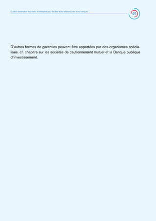 Guide à destination des chefs d’entreprise pour faciliter leurs relations avec leurs banques

49

D’autres formes de garanties peuvent être apportées par des organismes spécialisés. cf. chapitre sur les sociétés de cautionnement mutuel et la Banque publique
d’investissement.

 