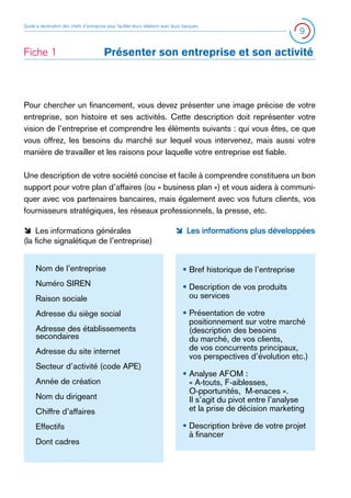 Guide à destination des chefs d’entreprise pour faciliter leurs relations avec leurs banques

Fiche 1 	

9

Présenter son entreprise et son activité

Pour chercher un financement, vous devez présenter une image précise de votre
entreprise, son histoire et ses activités. Cette description doit représenter votre
vision de l’entreprise et comprendre les éléments suivants : qui vous êtes, ce que
vous offrez, les besoins du marché sur lequel vous intervenez, mais aussi votre
manière de travailler et les raisons pour laquelle votre entreprise est fiable.
Une description de votre société concise et facile à comprendre constituera un bon
support pour votre plan d’affaires (ou « business plan ») et vous aidera à communiquer avec vos partenaires bancaires, mais également avec vos futurs clients, vos
fournisseurs stratégiques, les réseaux professionnels, la presse, etc.
ÔÔ Les informations générales
(la fiche signalétique de l’entreprise)

ÔÔ Les informations plus développées

Nom de l’entreprise

• Bref historique de l’entreprise

Numéro SIREN

•  escription de vos produits
D
ou services

Raison sociale
Adresse du siège social
Adresse des établissements
secondaires
Adresse du site internet
Secteur d’activité (code APE)
Année de création
Nom du dirigeant
Chiffre d’affaires
Effectifs
Dont cadres

•  résentation de votre
P
positionnement sur votre marché
(description des besoins
du marché, de vos clients,
de vos concurrents principaux,
vos perspectives d’évolution etc.)
•  nalyse AFOM :
A
« A-touts, F-aiblesses,
O-pportunités, M-enaces ».
Il s’agit du pivot entre l’analyse
et la prise de décision marketing
•  escription brève de votre projet
D
à financer

 