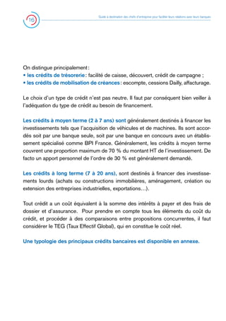 16

Guide à destination des chefs d’entreprise pour faciliter leurs relations avec leurs banques

On distingue principalement :
• les crédits de trésorerie : facilité de caisse, découvert, crédit de campagne ;
• les crédits de mobilisation de créances : escompte, cessions Dailly, affacturage.
Le choix d’un type de crédit n’est pas neutre. Il faut par conséquent bien veiller à
l’adéquation du type de crédit au besoin de financement.
Les crédits à moyen terme (2 à 7 ans) sont généralement destinés à financer les
investissements tels que l’acquisition de véhicules et de machines. Ils sont accordés soit par une banque seule, soit par une banque en concours avec un établissement spécialisé comme BPI France. Généralement, les crédits à moyen terme
couvrent une proportion maximum de 70 % du montant HT de l’investissement. De
facto un apport personnel de l’ordre de 30 % est généralement demandé.
Les crédits à long terme (7 à 20 ans), sont destinés à financer des investissements lourds (achats ou constructions immobilières, aménagement, création ou
extension des entreprises industrielles, exportations…).
Tout crédit a un coût équivalent à la somme des intérêts à payer et des frais de
dossier et d’assurance. Pour prendre en compte tous les éléments du coût du
crédit, et procéder à des comparaisons entre propositions concurrentes, il faut
considérer le TEG (Taux Effectif Global), qui en constitue le coût réel.
Une typologie des principaux crédits bancaires est disponible en annexe.

 