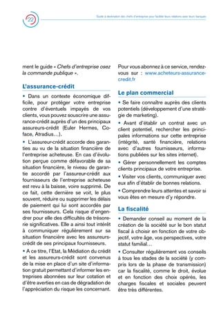 22

Guide à destination des chefs d’entreprise pour faciliter leurs relations avec leurs banques

ment le guide « Chefs d’entreprise osez
la commande publique ».

L’assurance-crédit
• Dans un contexte économique difficile, pour protéger votre entreprise
contre d’éventuels impayés de vos
clients, vous pouvez souscrire une assurance-crédit auprès d’un des principaux
assureurs-crédit (Euler Hermes, Coface, Atradius…).
•  L’assureur-crédit accorde des garanties au vu de la situation financière de
l’entreprise acheteuse. En cas d’évolution perçue comme défavorable de sa
situation financière, le niveau de garantie accordé par l’assureur-crédit aux
fournisseurs de l’entreprise acheteuse
est revu à la baisse, voire supprimé. De
ce fait, cette dernière se voit, le plus
souvent, réduire ou supprimer les délais
de paiement qui lui sont accordés par
ses fournisseurs. Cela risque d’engendrer pour elle des difficultés de trésorerie significatives. Elle a ainsi tout intérêt
à communiquer régulièrement sur sa
situation financière avec les assureurscrédit de ses principaux fournisseurs.
• A ce titre, l’Etat, la Médiation du crédit
et les assureurs-crédit sont convenus
de la mise en place d’un site d’information gratuit permettant d’informer les entreprises abonnées sur leur cotation et
d’être averties en cas de dégradation de
l’appréciation du risque les concernant.

Pour vous abonnez à ce service, rendezvous sur : www.acheteurs-assurancecredit.fr

Le plan commercial
• Se faire connaître auprès des clients
potentiels (développement d’une stratégie de marketing).
• Avant d’établir un contrat avec un
client potentiel, rechercher les principales informations sur cette entreprise
(intégrité, santé financière, relations
avec d’autres fournisseurs, informations publiées sur les sites internet).
• Gérer personnellement les comptes
clients principaux de votre entreprise.
• Visiter vos clients, communiquer avec
eux afin d’établir de bonnes relations.
• Comprendre leurs attentes et savoir si
vous êtes en mesure d’y répondre.

La fiscalité
• Demander conseil au moment de la
création de la société sur le bon statut
fiscal à choisir en fonction de votre objectif, votre âge, vos perspectives, votre
statut familial…
• Consulter régulièrement vos conseils
à tous les stades de la société (y compris lors de la phase de transmission)
car la fiscalité, comme le droit, évolue
et en fonction des choix opérés, les
charges fiscales et sociales peuvent
être très différentes.

 