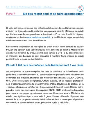 Guide à destination des chefs d’entreprise pour faciliter leurs relations avec leurs banques

Fiche 7	

23

Ne pas rester seul et se faire accompagner

Si votre entreprise rencontre des difficultés d’obtention de crédits bancaires ou de
maintien de lignes de crédit existantes, vous pouvez saisir le Médiateur du crédit
qui étudiera avec le plus grand soin votre situation. Pour cela, il suffit de déposer
un dossier sur le site www.mediateurducredit.fr. Votre Médiateur départemental du
crédit vous contactera dans les 48 heures.
En cas de la suppression de vos lignes de crédit à court terme et faute de pouvoir
trouver une solution avec votre banquier, il est conseillé de saisir le Médiateur du
crédit avant le terme du préavis de 60 jours (article L 313-12 du code monétaire
et financier). Les banques se sont engagées à maintenir leurs encours de crédit
pendant toute la durée de la médiation.

Plus de 1 200 tiers de confiance de la Médiation sont à vos côtés
Au plus proche de votre entreprise, les tiers de confiance de la Médiation, désignés dans chaque département au sein des réseaux professionnels (chambres de
commerce et d’industrie, chambres des métiers et de l’artisanat, MEDEF, CGPME,
UPA, Ordre des Experts-comptables, CNER, avocats,) et les réseaux professionnels d’accompagnement à la création/reprise (ADIE, Boutiques de gestion, CRA
– cédants et repreneurs d’affaires – France Active, Initiative France, Réseau Entreprendre, Union des couveuses d’entreprises EGEE, ECTI) sont à votre disposition
pour vous accompagner gratuitement dans vos démarches vers la Médiation du
crédit, mais également pour vous aider à gérer d’autres difficultés dépassant son
ressort. Ils vous proposent un suivi individualisé et dans la durée pour répondre à
vos questions et vous orienter avant, pendant et après la médiation.

 