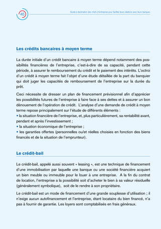 46

Guide à destination des chefs d’entreprise pour faciliter leurs relations avec leurs banques

Les crédits bancaires à moyen terme
La durée initiale d’un crédit bancaire à moyen terme dépend notamment des possibilités financières de l’entreprise, c’est-à-dire de sa capacité, pendant cette
période, à assurer le remboursement du crédit et le paiement des intérêts. L’octroi
d’un crédit à moyen terme fait l’objet d’une étude détaillée de la part du banquier
qui doit juger les capacités de remboursement de l’entreprise sur la durée du
prêt.
Ceci nécessite de dresser un plan de financement prévisionnel afin d’apprécier
les possibilités futures de l’entreprise à faire face à ses dettes et à assurer un bon
dénouement de l’opération de crédit. L’analyse d’une demande de crédit à moyen
terme repose principalement sur l’étude de différents éléments :
• la situation financière de l’entreprise, et, plus particulièrement, sa rentabilité avant,
pendant et après l’investissement ;
• la situation économique de l’entreprise ;
• les garanties offertes (personnelles ou/et réelles choisies en fonction des biens
financés et de la situation de l’emprunteur).

Le crédit-bail
Le crédit-bail, appelé aussi souvent « leasing », est une technique de financement
d’une immobilisation par laquelle une banque ou une société financière acquiert
un bien meuble ou immeuble pour le louer à une entreprise. A la fin du contrat
de location, l’entreprise a la possibilité soit d’acheter le bien à sa valeur résiduelle
(généralement symbolique), soit de le rendre à son propriétaire.
Le crédit-bail est un mode de financement d’une grande souplesse d’utilisation ; il
n’exige aucun autofinancement et l’entreprise, étant locataire du bien financé, n’a
pas à fournir de garantie. Les loyers sont comptabilisés en frais généraux.

 
