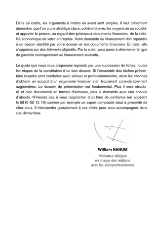 Dans ce cadre, les arguments à mettre en avant sont simples. Il faut clairement
démontrer que l’on a une stratégie claire, cohérente avec les moyens de sa société,
et apporter la preuve, au regard des principaux documents financiers, de la viabilité économique de votre entreprise. Votre demande de financement doit répondre
à un besoin identifié par votre dossier et vos documents financiers. En cela, elle
s’appuiera sur des éléments objectifs. Par la suite, vous aurez à déterminer le type
de garantie correspondant au financement souhaité.
Le guide que nous vous proposons reprend, par une succession de fiches, toutes
les étapes de la constitution d’un bon dossier. Si l’ensemble des tâches présentées ci-après sont conduites avec sérieux et professionnalisme, alors les chances
d’obtenir un accord d’un organisme financier s’en trouveront considérablement
augmentées. Le dossier de présentation est fondamental. Plus il sera structuré et bien documenté en termes d’annexes, plus la demande aura une chance
d’aboutir. N’hésitez pas à vous rapprocher d’un tiers de confiance (en appelant
le 0810 00 12 10) comme par exemple un expert-comptable situé à proximité de
chez vous. Il interviendra gratuitement à vos côtés pour vous accompagner dans
vos démarches.

William Nahum
Médiateur délégué
en charge des relations
avec les socioprofessionnels

 