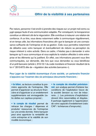 12

Fiche 3 	

Guide à destination des chefs d’entreprise pour faciliter leurs relations avec leurs banques

Offrir de la visibilité à ses partenaires

Par nature, personne n’est enclin à prendre des risques sur un projet mal connu ou
jugé opaque faute d’une communication adaptée. Par conséquent, la transparence
constitue un élément clé de la négociation. Elle contribue à instaurer une relation de
confiance. A ce titre, vous devez notamment veiller à communiquer régulièrement,
et en temps utile, les informations financières afin que le banquier ait une connaissance suffisante de l’entreprise et de sa gestion. Cela vous permettra notamment
de débattre avec votre banquier et éventuellement de réduire sa perception du
risque inhérent à votre activité. Dans ce cadre, n’hésitez pas à demander à votre
banquier qu’il vous communique et vous explicite la notation affectée à votre entreprise et les éléments qui la justifient. En effet, ces informations peuvent vous être
communiquées, sur demande, dès lors que vous demandez ou vous bénéficiez
d’un prêt bancaire (article L 313-12-1 du code monétaire et financier résultant de la
loi n° 2013-672 dite de « régulation des activités bancaires »).
Pour juger de la viabilité économique d’une société, un partenaire financier
s’appuiera sur l’examen des six principaux documents financiers :
• le bilan, sa lecture constitue la première approche de l’entreprise. Elle
permet d’apprécier sa structure financière et d’apprécier si un endettement
supplémentaire est envisageable (ratio dettes sur capitaux propres) ;
• le compte de résultat permet de
retracer les charges / dépenses et
produits/ ressources de l’entreprise
sur une année donnée. Votre banquier
peut ainsi apprécier la rentabilité de
votre entreprise et la viabilité de son
modèle économique ;

• le compte de résultat prévisionnel, son analyse permet d’éclairer les
conditions de l’exploitation future de
la société (tension ou non de trésorerie…). Les prévisions d’exploitation
doivent être raisonnables et étayées.
Il participe également à l’appréciation
de votre capacité d’endettement (ratio
CAF / échéances d’emprunts) ;

 