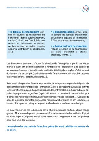 Guide à destination des chefs d’entreprise pour faciliter leurs relations avec leurs banques

• le tableau de financement identifie les sources de financement de
l’entreprise (dettes, autofinancement,
capitaux) ainsi que l’emploi de ces
ressources (affectation du résultat,
remboursement des dettes, investissements, distribution de dividendes,
etc.) ;

13

• le plan de trésorerie permet, avec
le compte de résultat prévisionnel,
de vérifier la capacité de l’entreprise
à faire face à ses décaissements ;
• le besoin en fonds de roulement
retrace le besoin lié au financement
du cycle d’exploitation (stocks,
créances, clients…).

Les financeurs examinent d’abord la situation de l’entreprise à partir des documents ci-avant afin de bien apprécier la rentabilité de l’exploitation et la solidité de
sa structure financière. Les éléments qualitatifs détaillés dans le plan d’affaires sont
également pris en compte (positionnement de l’entreprise sur son marché, produits
et services offerts, portefeuille clients…).
Il est aussi utile pour les financeurs potentiels, et indispensable pour le dirigeant, de
connaître le seuil de rentabilité de l’entreprise. Celui-ci correspond au niveau d’activité
(chiffre d’affaires) au delà duquel l’entreprise devient rentable, c’est à dire devient capable de payer ses charges fixes (loyers, dépenses de personnel…) et variables (prix
d’achat des matières premières, salaires et charges, frais de transport...). Le calcul du
seuil de rentabilité permet au dirigeant de mieux suivre l’évolution de son résultat et, si
besoin, d’adapter sa politique de gestion afin de mieux maîtriser ses charges.
Le suivi régulier de ces indicateurs par le chef d’entreprise participe d’une bonne
gestion. Si vous ne disposez pas de ces informations essentielles, sollicitez l’appui
de votre expert-comptable ou de votre association de gestion et de comptabilité
pour qu’il vous les fournisse.
L’ensemble des documents financiers présentés sont détaillés en annexe de
ce guide.

 