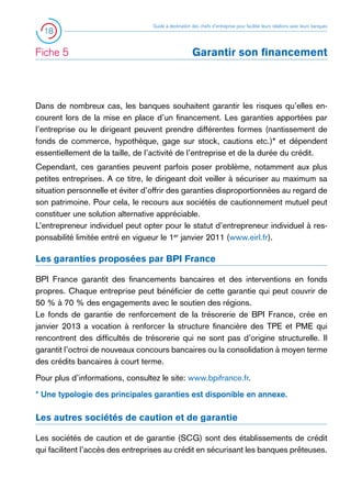 18

Fiche 5 	

Guide à destination des chefs d’entreprise pour faciliter leurs relations avec leurs banques

Garantir son financement

Dans de nombreux cas, les banques souhaitent garantir les risques qu’elles encourent lors de la mise en place d’un financement. Les garanties apportées par
l’entreprise ou le dirigeant peuvent prendre différentes formes (nantissement de
fonds de commerce, hypothèque, gage sur stock, cautions etc.)* et dépendent
essentiellement de la taille, de l’activité de l’entreprise et de la durée du crédit.
Cependant, ces garanties peuvent parfois poser problème, notamment aux plus
petites entreprises. A ce titre, le dirigeant doit veiller à sécuriser au maximum sa
situation personnelle et éviter d’offrir des garanties disproportionnées au regard de
son patrimoine. Pour cela, le recours aux sociétés de cautionnement mutuel peut
constituer une solution alternative appréciable.
L’entrepreneur individuel peut opter pour le statut d’entrepreneur individuel à responsabilité limitée entré en vigueur le 1er janvier 2011 (www.eirl.fr).

Les garanties proposées par BPI France
BPI France garantit des financements bancaires et des interventions en fonds
propres. Chaque entreprise peut bénéficier de cette garantie qui peut couvrir de
50 % à 70 % des engagements avec le soutien des régions.
Le fonds de garantie de renforcement de la trésorerie de BPI France, crée en
janvier 2013 a vocation à renforcer la structure financière des TPE et PME qui
rencontrent des difficultés de trésorerie qui ne sont pas d’origine structurelle. Il
garantit l’octroi de nouveaux concours bancaires ou la consolidation à moyen terme
des crédits bancaires à court terme.
Pour plus d’informations, consultez le site: www.bpifrance.fr.
* Une typologie des principales garanties est disponible en annexe.

Les autres sociétés de caution et de garantie
Les sociétés de caution et de garantie (SCG) sont des établissements de crédit
qui facilitent l’accès des entreprises au crédit en sécurisant les banques prêteuses.

 