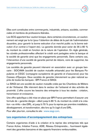 Guide à destination des chefs d’entreprise pour faciliter leurs relations avec leurs banques

19

Elles sont constituées entre commerçants, industriels, artisans, sociétés, commerciales et membres de professions libérales.
Les SCG apportent leur caution lorsque, dans certaines circonstances, un cautionnement est exigé par la loi (pour l’obtention de délais de la part de l’administration
douanière, pour garantir la bonne exécution d’un marché public ou la bonne exécution d’un contrat à l’export etc). La garantie donnée peut varier de 35 à 80 %
du montant du crédit en fonction de la nature de l’opération. En règle générale,
les sûretés professionnelles affectant le crédit sont partagées entre la banque et
la société de garantie ainsi que les engagements personnels. Dans certains cas,
l’intervention d’une société de garantie permet de réduire, voire de supprimer, les
engagements personnels.
Les sociétés de garantie peuvent intervenir en association avec un groupe bancaire : SOCAMA (société de caution mutuelle artisanale) pour les Banques Populaires et CEGC (compagnie européenne de garantie et d’assurance) pour les
Caisses d’Épargne. Deux sociétés de garantie interviennent au plan national auprès de toutes les banques : BPI France et SIAGI.
La SIAGI est une société de caution mutuelle créée par les Chambres de Métiers
et de l’Artisanat. Elle intervient dans le secteur de l’artisanat et des activités de
proximité. L’offre couvre les besoins des entreprise à tous les stades : création,
transmission et croissance.
Une offre spécifique a été mise en place par BPI France permettant d’assurer une
formule de « garantie élargie » allant jusqu’à 80 % du montant du crédit à la création « ex nihilo » des EIRL, et jusqu’à 70 % pour la reprise par première installation,
développement, et transformation, dès lors qu’il s’agit d’une EIRL.
Pour aller plus loin, consultez le site : www.siagi.com.

Les organismes d’accompagnement des entreprises
Certains organismes d’aide à la création et la reprise des entreprises tels que
France Active, Initiative France, ADIE, Réseau Entreprendre... fournissent également des garanties bancaires et des apports financiers remboursables.

 