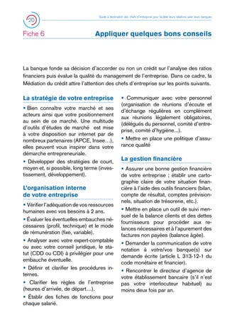 20

Fiche 6	

Guide à destination des chefs d’entreprise pour faciliter leurs relations avec leurs banques

Appliquer quelques bons conseils

La banque fonde sa décision d’accorder ou non un crédit sur l’analyse des ratios
financiers puis évalue la qualité du management de l’entreprise. Dans ce cadre, la
Médiation du crédit attire l’attention des chefs d’entreprise sur les points suivants.

La stratégie de votre entreprise
• 
Bien connaître votre marché et ses
acteurs ainsi que votre positionnement
au sein de ce marché. Une multitude
d’outils d’études de marché est mise
à votre disposition sur internet par de
nombreux partenaires (APCE, Insee…),
elles peuvent vous inspirer dans votre
démarche entrepreneuriale.
• Développer des stratégies de court,
moyen et, si possible, long terme (investissement, développement).

L’organisation interne
de votre entreprise
• Vérifier l’adéquation de vos ressources
humaines avec vos besoins à 2 ans.
• Évaluer les éventuelles embauches nécessaires (profil, technique) et le mode
de rémunération (fixe, variable).
• Analyser avec votre expert-comptable
ou avec votre conseil juridique, le statut (CDD ou CDI) à privilégier pour une
embauche éventuelle.
• Définir et clarifier les procédures internes.
• Clarifier les règles de l’entreprise
(heures d’arrivée, de départ…).
• Établir des fiches de fonctions pour
chaque salarié.

• Communiquer avec votre personnel
(organisation de réunions d’écoute et
d’échange régulières en complément
aux réunions légalement obligatoires,
(délégués du personnel, comité d’entreprise, comité d’hygiène...).
• Mettre en place une politique d’assurance qualité

La gestion financière
• Assurer une bonne gestion financière
de votre entreprise ; établir une cartographie claire de votre situation financière à l’aide des outils financiers (bilan,
compte de résultat, comptes prévisionnels, situation de trésorerie, etc.).
• Mettre en place un outil de suivi mensuel de la balance clients et des dettes
fournisseurs pour procéder aux relances nécessaires et à l’apurement des
factures non payées (balance âgée).
• Demander la communication de votre
notation à votre/vos banque(s) sur
demande écrite (article L 313-12-1 du
code monétaire et financier).
• Rencontrer le directeur d’agence de
votre établissement bancaire (s’il n’est
pas votre interlocuteur habituel) au
moins deux fois par an.

 