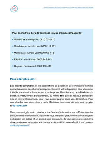 24

Guide à destination des chefs d’entreprise pour faciliter leurs relations avec leurs banques

Pour connaître le tiers de confiance le plus proche, composez-le :
• Numéro azur métropole : 0810 00 12 10
• Guadeloupe : numéro vert 0800 111 971
• Martinique : numéro vert 0800 008 112
• Réunion : numéro vert 0800 642 642
• Guyane : numéro vert 0800 000 406

Pour aller plus loin :
Les experts-comptables et les associations de gestion et de comptabilité sont les
contacts naturels des chefs d’entreprise. Ils sont à votre disposition pour vous aider
à établir une situation financière et vous l’exposer. Dans le cadre de la Médiation du
crédit, ils interviennent bénévolement, au même titre que les réseaux professionnels et interprofessionnels, pour vous accompagner dans vos démarches. Pour
connaître les tiers de confiance de la Médiation dans votre département, appelez
le 0810 00 12 10.
Vous pouvez également contacter votre Centre d’information sur la Prévention des
difficultés des entreprises (CIP) afin de vous entretenir gratuitement avec un expertcomptable, un avocat et un ancien juge consulaire. Ils vous aideront à clarifier la
situation de votre entreprise et à trouver le dispositif le mieux adapté à vos besoins.
www.cip-national.fr.

 