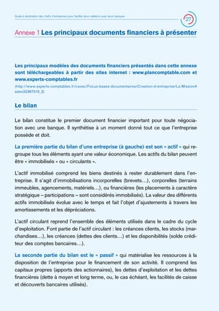 Guide à destination des chefs d’entreprises pour faciliter leurs relations avec leurs banques

27

Annexe 1 Les principaux documents financiers à présenter

Les principaux modèles des documents financiers présentés dans cette annexe
sont téléchargeables à partir des sites internet : www.plancomptable.com et
www.experts-comptables.fr
(http://www.experts-comptables.fr/csoec/Focus-bases-documentaires/Creation-d-entreprise/La-Mission#
eztoc22367315_2)

Le bilan
Le bilan constitue le premier document financier important pour toute négociation avec une banque. Il synthétise à un moment donné tout ce que l’entreprise
possède et doit.
La première partie du bilan d’une entreprise (à gauche) est son « actif » qui regroupe tous les éléments ayant une valeur économique. Les actifs du bilan peuvent
être « immobilisés » ou « circulants ».
L’actif immobilisé comprend les biens destinés à rester durablement dans l’entreprise. Il s’agit d’immobilisations incorporelles (brevets…), corporelles (terrains
immeubles, agencements, matériels…), ou financières (les placements à caractère
stratégique – participations – sont considérés immobilisés). La valeur des différents
actifs immobilisés évolue avec le temps et fait l’objet d’ajustements à travers les
amortissements et les dépréciations.
L’actif circulant reprend l’ensemble des éléments utilisés dans le cadre du cycle
d’exploitation. Font partie de l’actif circulant : les créances clients, les stocks (marchandises…), les créances (dettes des clients…) et les disponibilités (solde créditeur des comptes bancaires…).
La seconde partie du bilan est le « passif » qui matérialise les ressources à la
disposition de l’entreprise pour le financement de son activité. Il comprend les
capitaux propres (apports des actionnaires), les dettes d’exploitation et les dettes
financières (dette à moyen et long terme, ou, le cas échéant, les facilités de caisse
et découverts bancaires utilisés).

 